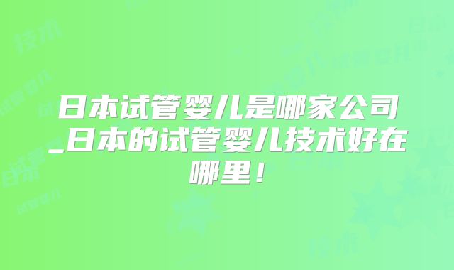 日本试管婴儿是哪家公司_日本的试管婴儿技术好在哪里！