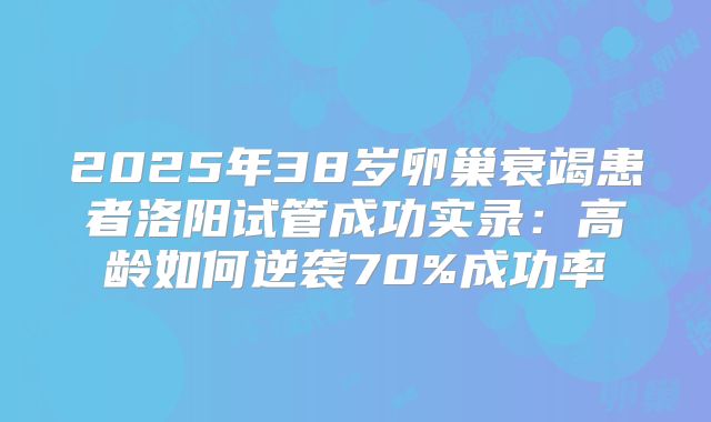 2025年38岁卵巢衰竭患者洛阳试管成功实录：高龄如何逆袭70%成功率