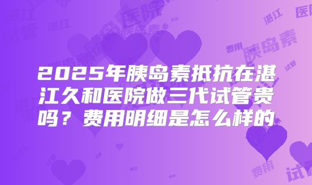 2025年胰岛素抵抗在湛江久和医院做三代试管贵吗?费用明细是怎么样的