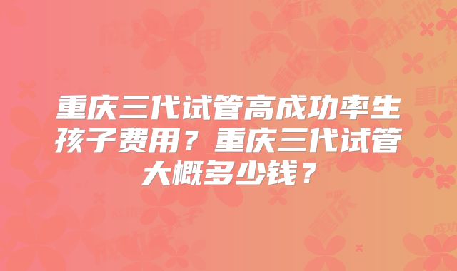 重庆三代试管高成功率生孩子费用？重庆三代试管大概多少钱？