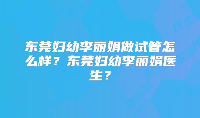 东莞妇幼李丽娟做试管怎么样？东莞妇幼李丽娟医生？