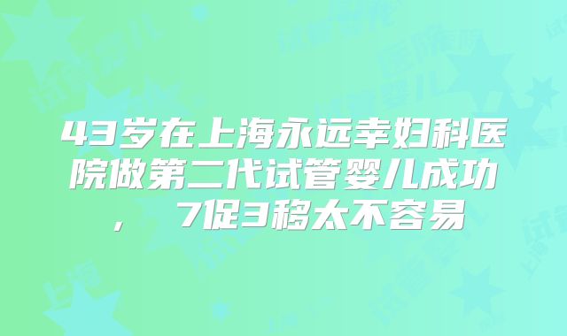 43岁在上海永远幸妇科医院做第二代试管婴儿成功, 7促3移太不容易