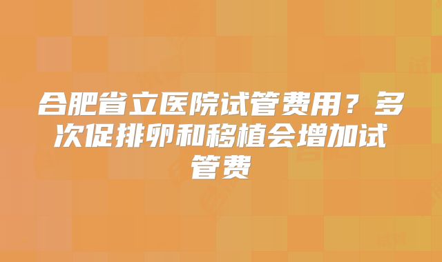 合肥省立医院试管费用?多次促排卵和移植会增加试管费