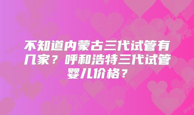 不知道内蒙古三代试管有几家？呼和浩特三代试管婴儿价格？