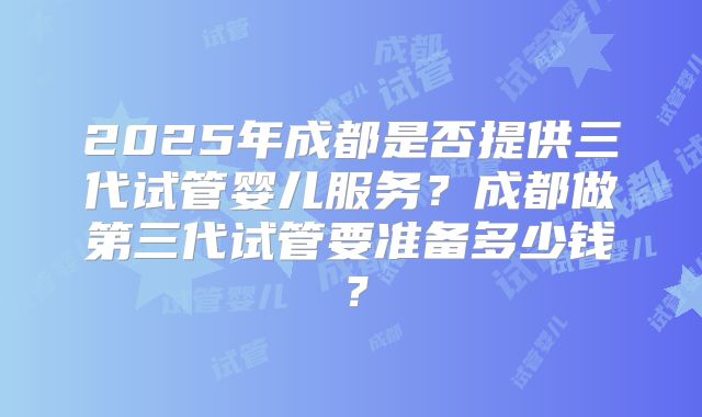2025年成都是否提供三代试管婴儿服务？成都做第三代试管要准备多少钱？