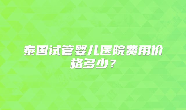 泰国试管婴儿医院费用价格多少？