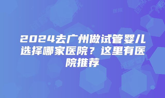 2024去广州做试管婴儿选择哪家医院？这里有医院推荐