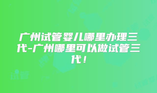 广州试管婴儿哪里办理三代-广州哪里可以做试管三代！