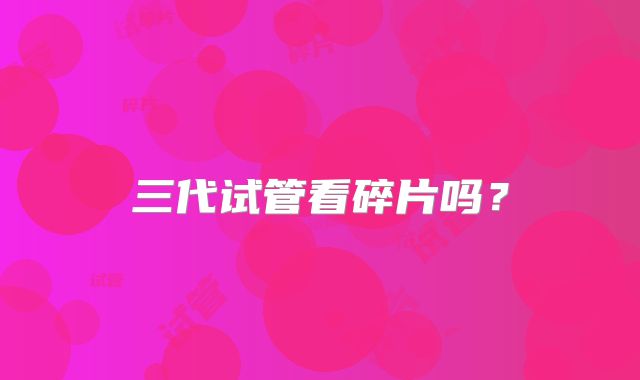 三代试管看碎片吗？