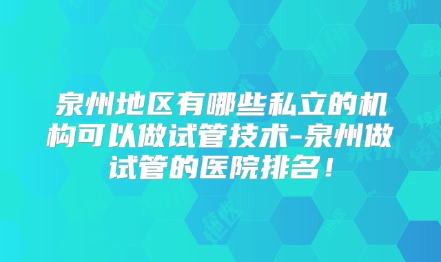 泉州地区有哪些私立的机构可以做试管技术-泉州做试管的医院排名！