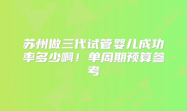 苏州做三代试管婴儿成功率多少啊！单周期预算参考