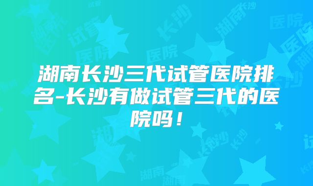 湖南长沙三代试管医院排名-长沙有做试管三代的医院吗！