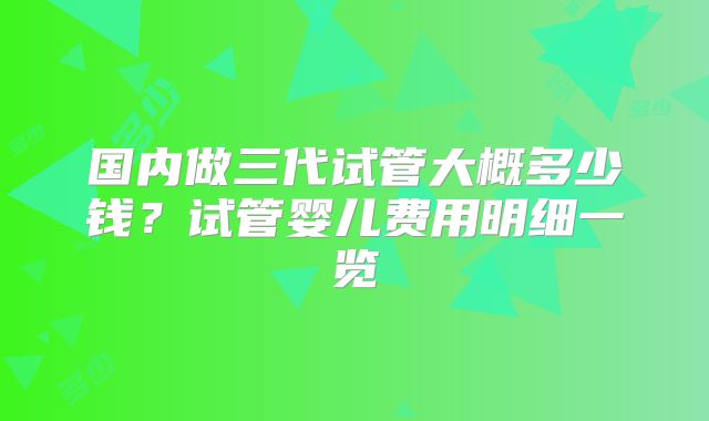 国内做三代试管大概多少钱?试管婴儿费用明细一览