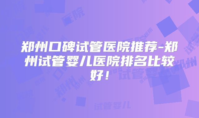 郑州口碑试管医院推荐-郑州试管婴儿医院排名比较好！