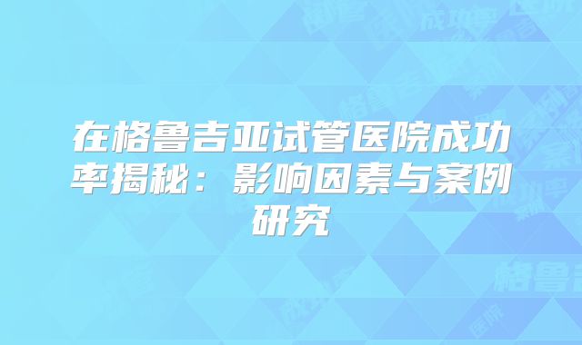 在格鲁吉亚试管医院成功率揭秘:影响因素与案例研究