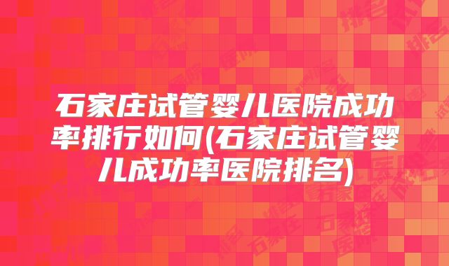 石家庄试管婴儿医院成功率排行如何(石家庄试管婴儿成功率医院排名)