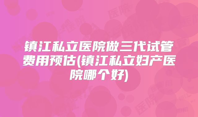 镇江私立医院做三代试管费用预估(镇江私立妇产医院哪个好)