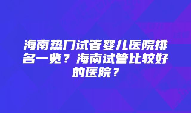 海南热门试管婴儿医院排名一览?海南试管比较好的医院?