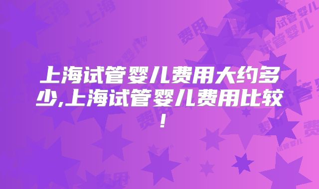 上海试管婴儿费用大约多少,上海试管婴儿费用比较!