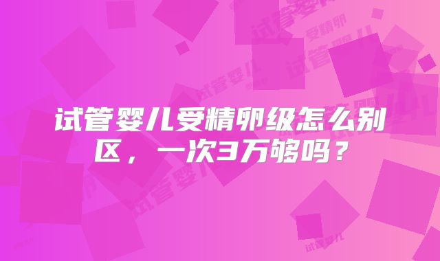试管婴儿受精卵级怎么别区，一次3万够吗？