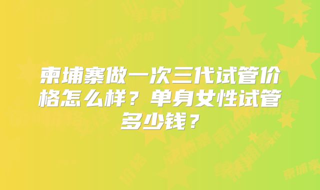 柬埔寨做一次三代试管价格怎么样？单身女性试管多少钱？
