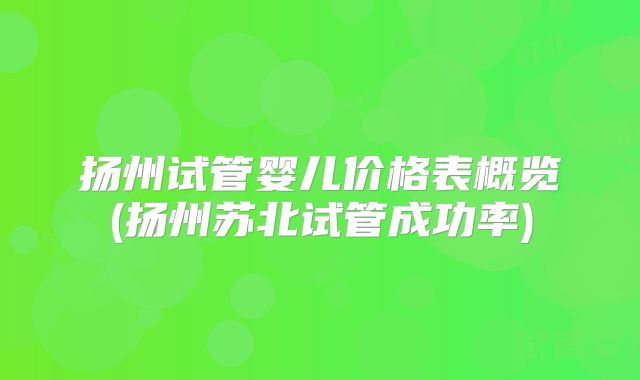 扬州试管婴儿价格表概览(扬州苏北试管成功率)