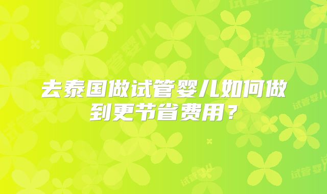 去泰国做试管婴儿如何做到更节省费用?