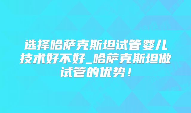 选择哈萨克斯坦试管婴儿技术好不好_哈萨克斯坦做试管的优势!