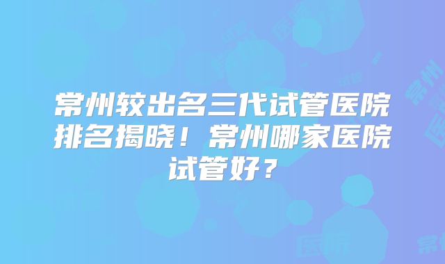 常州较出名三代试管医院排名揭晓！常州哪家医院试管好？