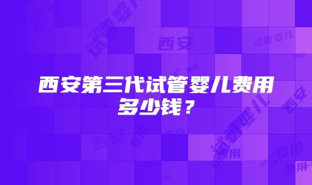 西安第三代试管婴儿费用多少钱？