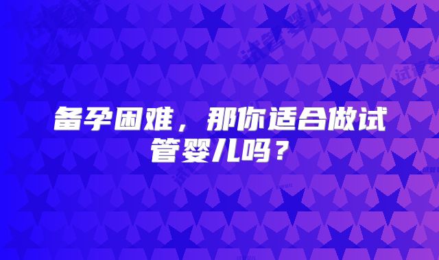 备孕困难，那你适合做试管婴儿吗？