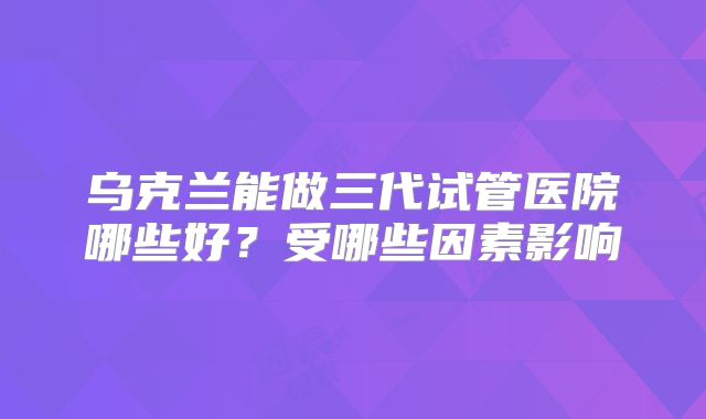 乌克兰能做三代试管医院哪些好？受哪些因素影响