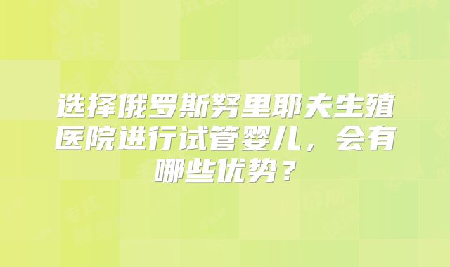 选择俄罗斯努里耶夫生殖医院进行试管婴儿，会有哪些优势？