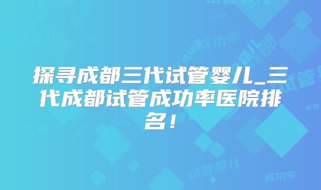 探寻成都三代试管婴儿_三代成都试管成功率医院排名！