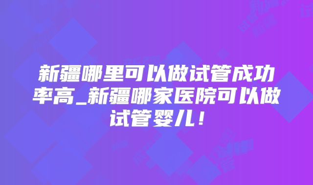 新疆哪里可以做试管成功率高_新疆哪家医院可以做试管婴儿！