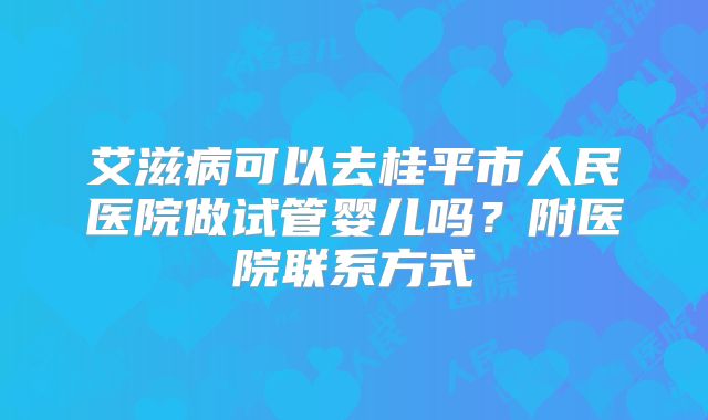艾滋病可以去桂平市人民医院做试管婴儿吗？附医院联系方式