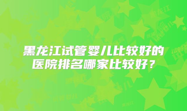 黑龙江试管婴儿比较好的医院排名哪家比较好？