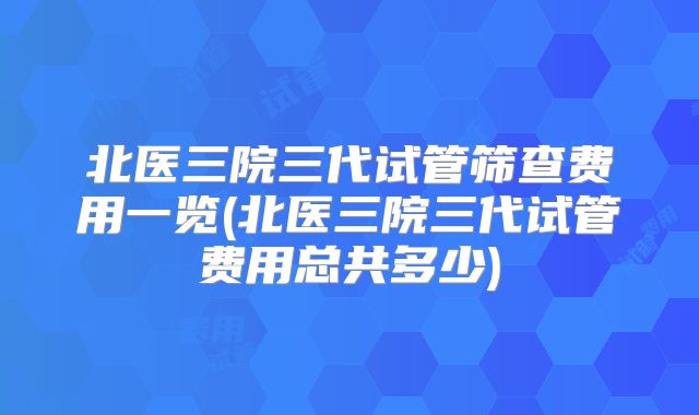 北医三院三代试管筛查费用一览(北医三院三代试管费用总共多少)