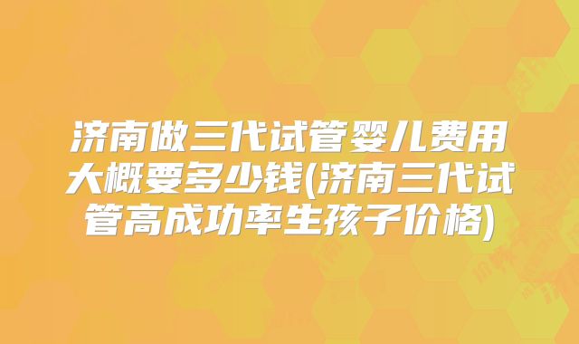 济南做三代试管婴儿费用大概要多少钱(济南三代试管高成功率生孩子价格)