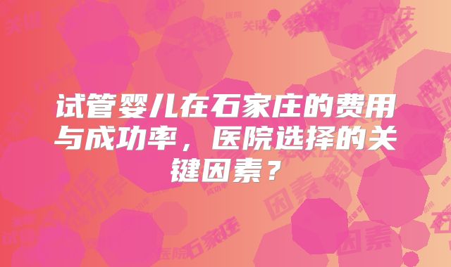 试管婴儿在石家庄的费用与成功率,医院选择的关键因素?