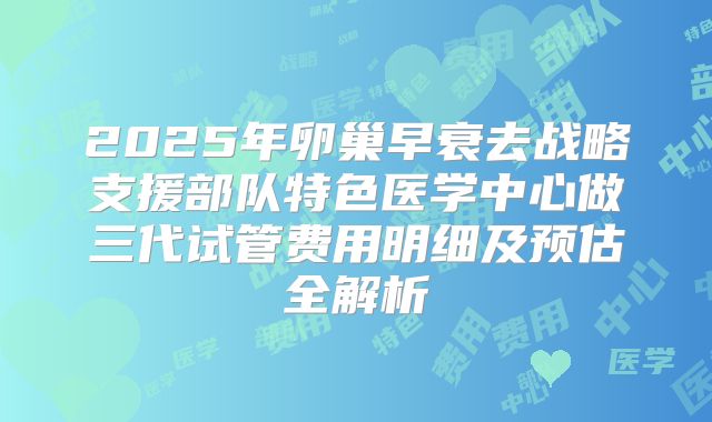 2025年卵巢早衰去战略支援部队特色医学中心做三代试管费用明细及预估全解析