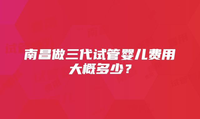 南昌做三代试管婴儿费用大概多少？