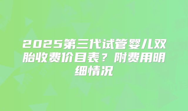 2025第三代试管婴儿双胎收费价目表？附费用明细情况