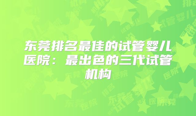 东莞排名最佳的试管婴儿医院：最出色的三代试管机构