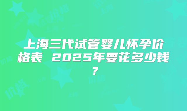 上海三代试管婴儿怀孕价格表 2025年要花多少钱？