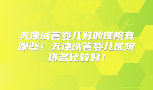 天津试管婴儿好的医院有哪些!天津试管婴儿医院排名比较好!