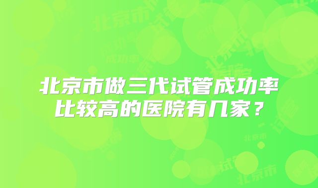 北京市做三代试管成功率比较高的医院有几家?