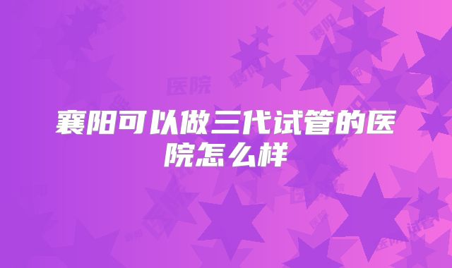 襄阳可以做三代试管的医院怎么样