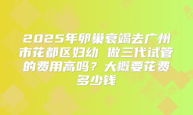 2025年卵巢衰竭去广州市花都区妇幼 做三代试管的费用高吗?大概要花费多少钱