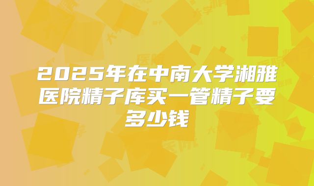 2025年在中南大学湘雅医院精子库买一管精子要多少钱